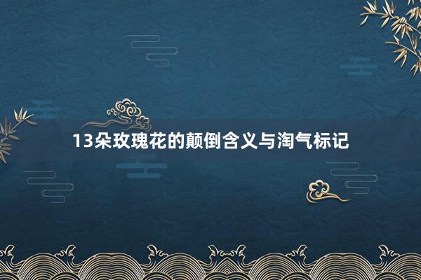 13朵玫瑰花的颠倒含义与淘气标记
