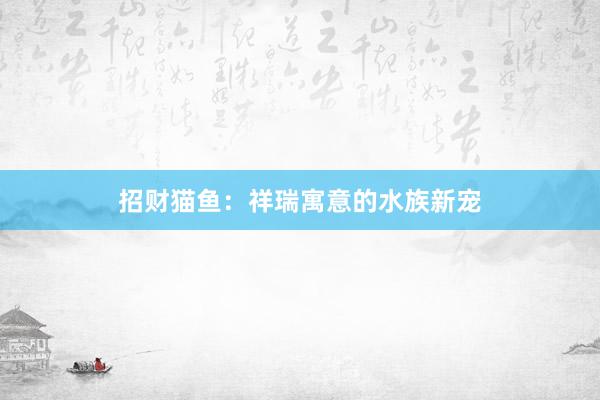 招财猫鱼：祥瑞寓意的水族新宠